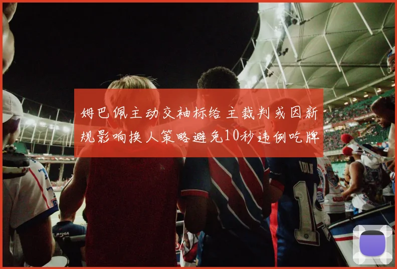 姆巴佩主动交袖标给主裁判或因新规影响换人策略避免10秒违例吃牌