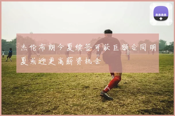 杰伦布朗今夏续签可获巨额合同明夏或迎更高薪资机会