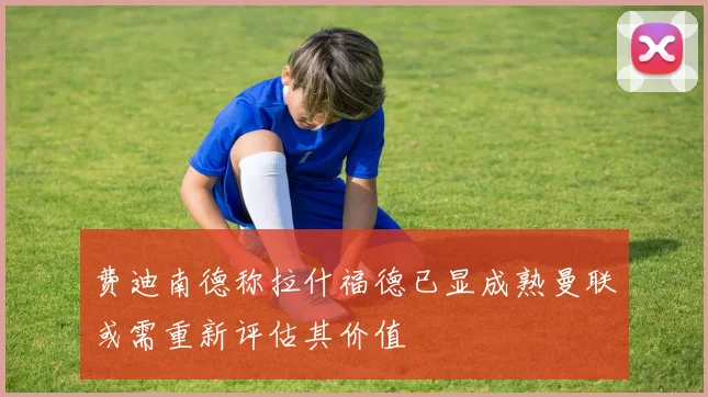 费迪南德称拉什福德已显成熟曼联或需重新评估其价值
