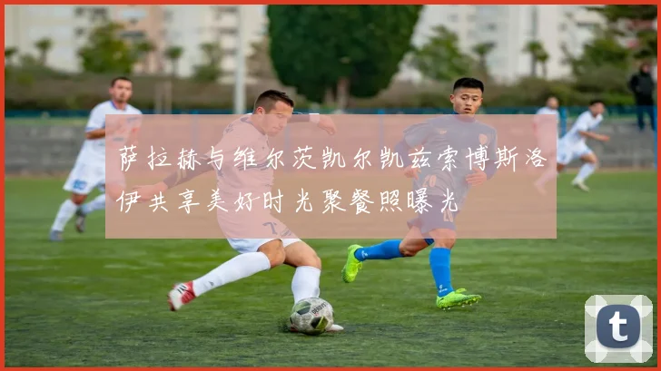 萨拉赫与维尔茨凯尔凯兹索博斯洛伊共享美好时光聚餐照曝光