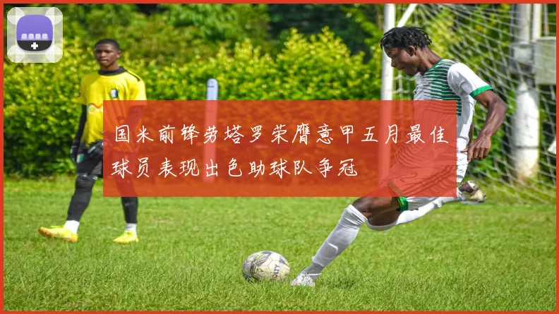 国米前锋劳塔罗荣膺意甲五月最佳球员表现出色助球队争冠