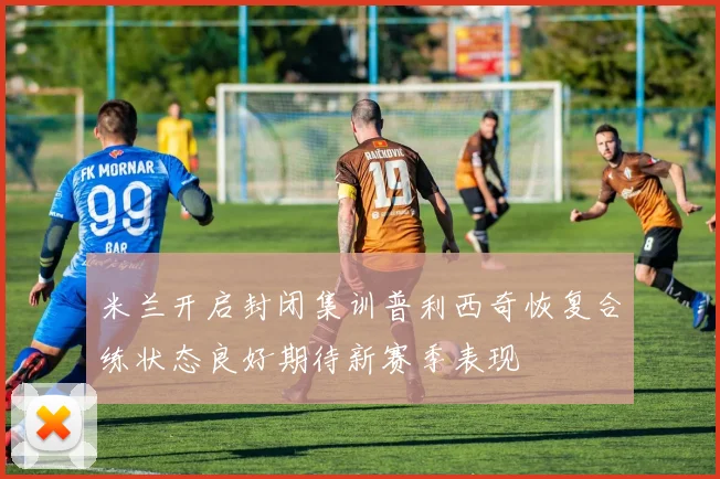 米兰开启封闭集训普利西奇恢复合练状态良好期待新赛季表现