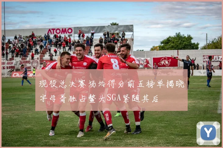 现役总决赛场均得分前五榜单揭晓字母哥独占鳌头SGA紧随其后