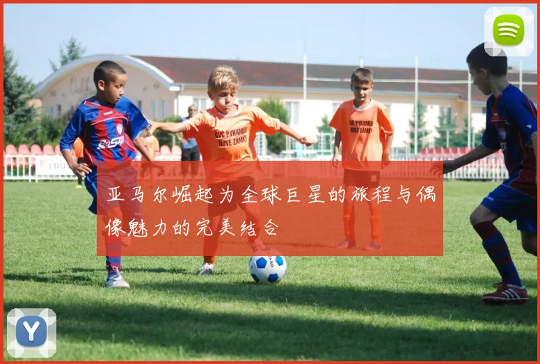 亚马尔崛起为全球巨星的旅程与偶像魅力的完美结合