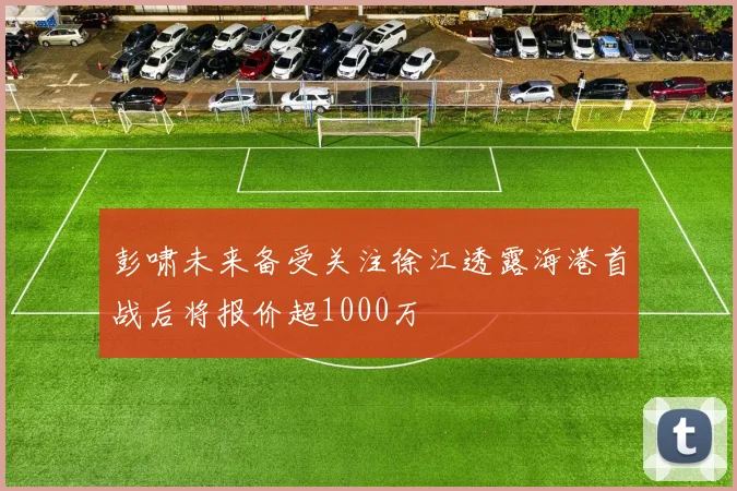 彭啸未来备受关注徐江透露海港首战后将报价超1000万