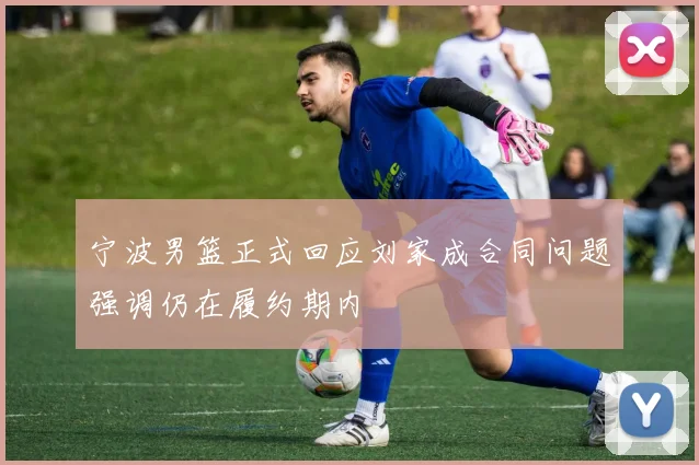 宁波男篮正式回应刘家成合同问题强调仍在履约期内