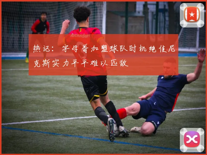 热记：字母哥加盟球队时机绝佳尼克斯实力平平难以匹敌
