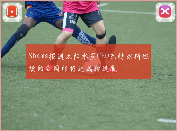 Shams报道太阳水星CEO巴特尔斯坦续约合同即将达成新进展